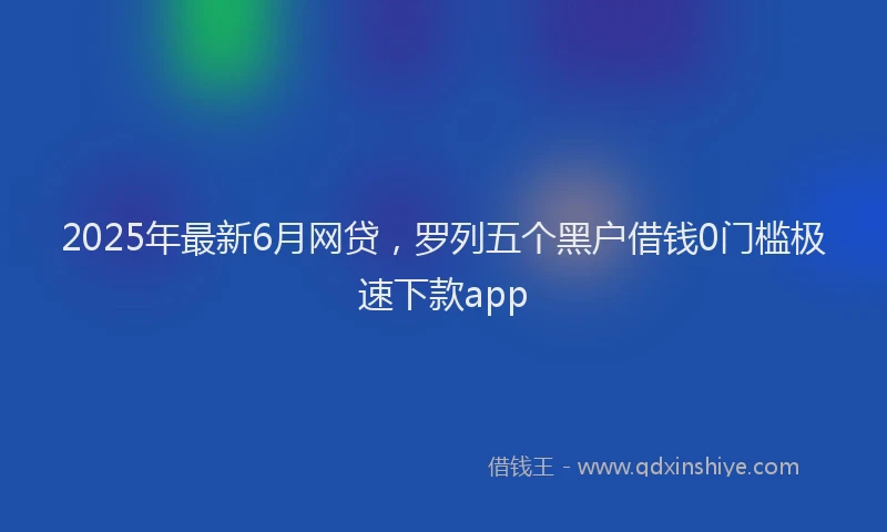 2025年最新6月网贷，罗列五个黑户借钱0门槛极速下款app