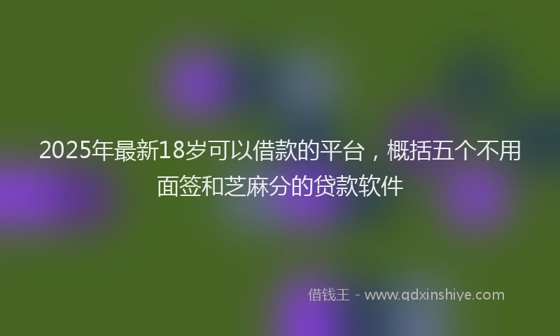 2025年最新18岁可以借款的平台，概括五个不用面签和芝麻分的贷款软件