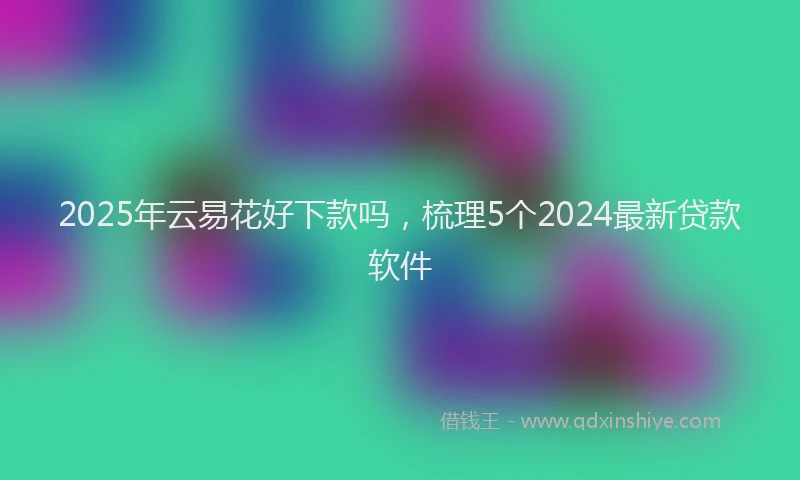 2025年云易花好下款吗，梳理5个2024最新贷款软件