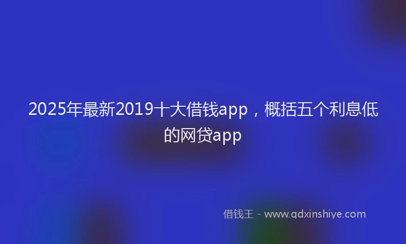 2025年最新2019十大借钱app，概括五个利息低的网贷app