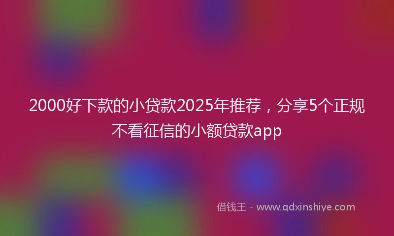 2000好下款的小贷款2025年推荐，分享5个正规不看征信的小额贷款app