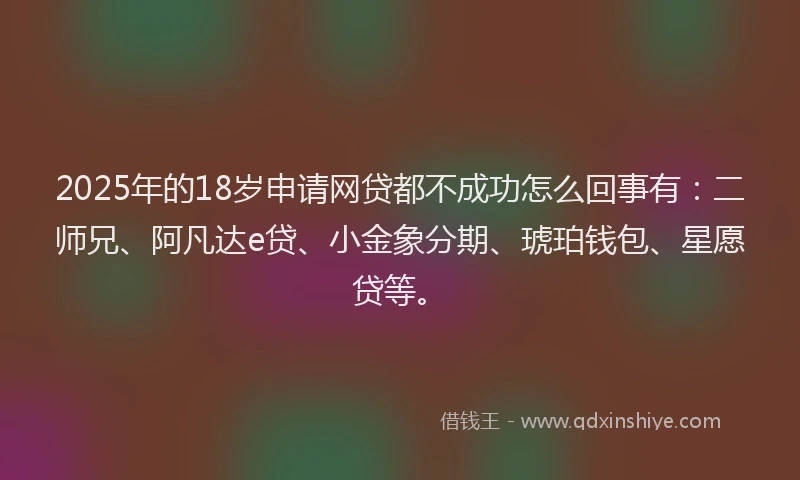 2025年的18岁申请网贷都不成功怎么回事有：二师兄、阿凡达e贷、小金象分期、琥珀钱包、星愿贷等。