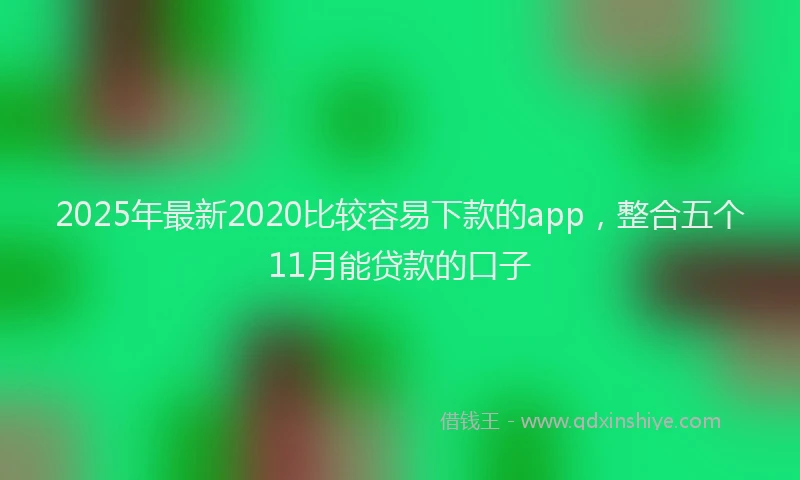 2025年最新2020比较容易下款的app，整合五个11月能贷款的口子
