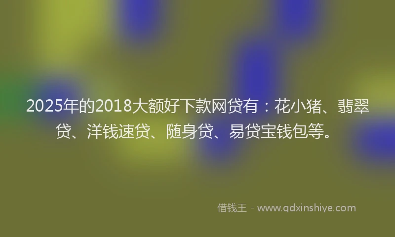 2025年的2018大额好下款网贷有：花小猪、翡翠贷、洋钱速贷、随身贷、易贷宝钱包等。