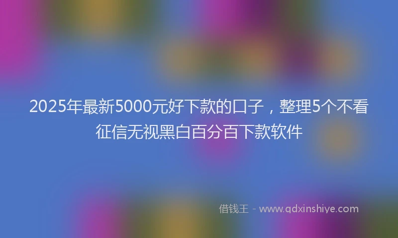 2025年最新5000元好下款的口子，整理5个不看征信无视黑白百分百下款软件