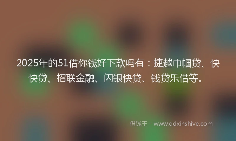 2025年的51借你钱好下款吗有：捷越巾帼贷、快快贷、招联金融、闪银快贷、钱贷乐借等。