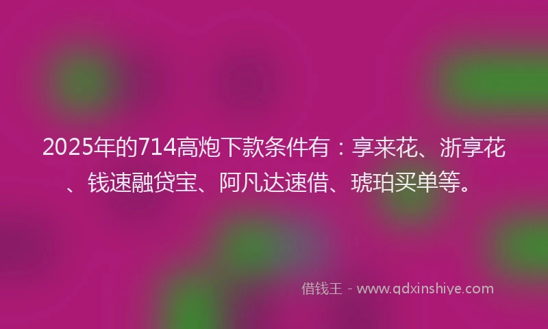 2025年的714高炮下款条件有：享来花、浙享花、钱速融贷宝、阿凡达速借、琥珀买单等。