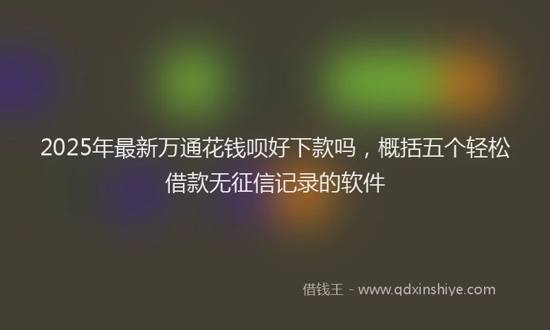 2025年最新万通花钱呗好下款吗，概括五个轻松借款无征信记录的软件
