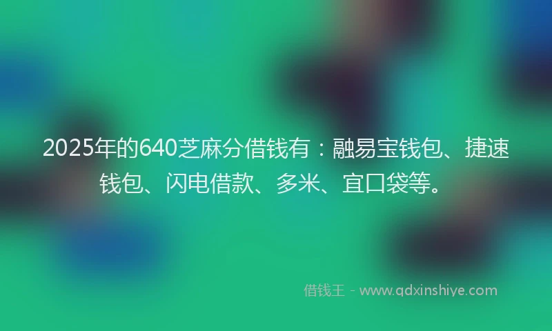 2025年的640芝麻分借钱有：融易宝钱包、捷速钱包、闪电借款、多米、宜口袋等。