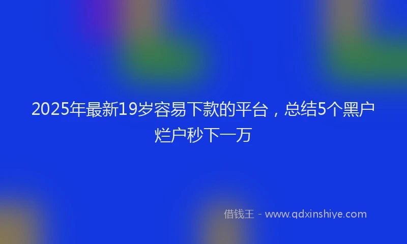 2025年最新19岁容易下款的平台，总结5个黑户烂户秒下一万