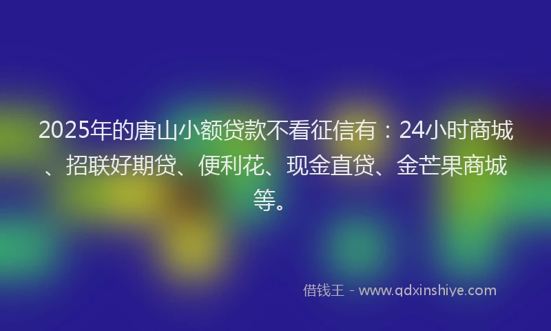 2025年的唐山小额贷款不看征信有：24小时商城、招联好期贷、便利花、现金直贷、金芒果商城等。