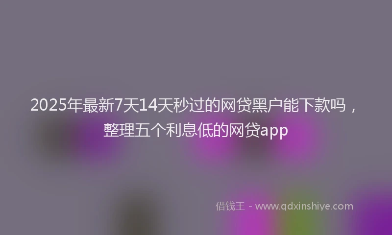 2025年最新7天14天秒过的网贷黑户能下款吗，整理五个利息低的网贷app