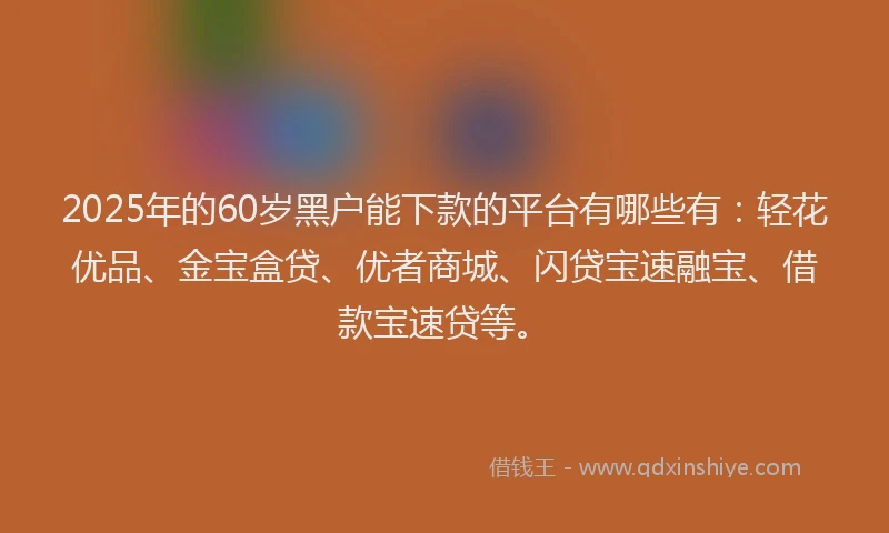 2025年的60岁黑户能下款的平台有哪些有：轻花优品、金宝盒贷、优者商城、闪贷宝速融宝、借款宝速贷等。