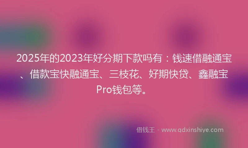 2025年的2023年好分期下款吗有：钱速借融通宝、借款宝快融通宝、三枝花、好期快贷、鑫融宝Pro钱包等。