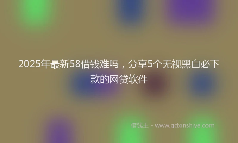 2025年最新58借钱难吗，分享5个无视黑白必下款的网贷软件