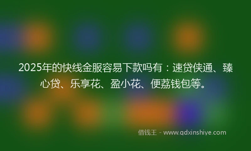 2025年的快线金服容易下款吗有：速贷侠通、臻心贷、乐享花、盈小花、便荔钱包等。