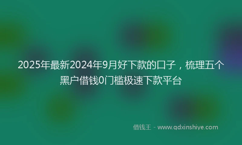 2025年最新2024年9月好下款的口子，梳理五个黑户借钱0门槛极速下款平台