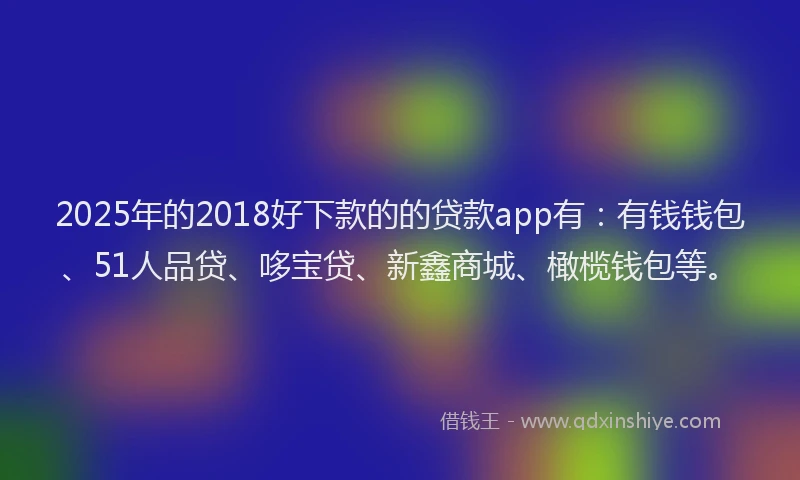 2025年的2018好下款的的贷款app有：有钱钱包、51人品贷、哆宝贷、新鑫商城、橄榄钱包等。