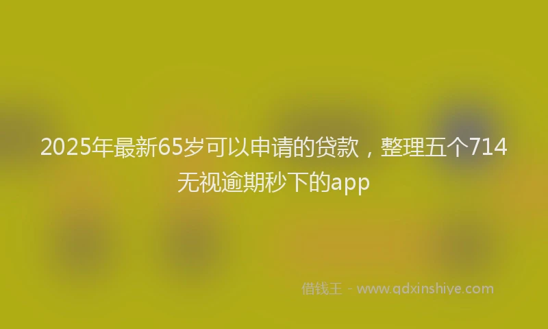 2025年最新65岁可以申请的贷款，整理五个714无视逾期秒下的app