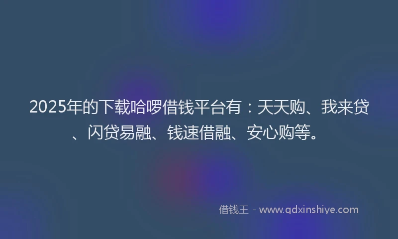 2025年的下载哈啰借钱平台有：天天购、我来贷、闪贷易融、钱速借融、安心购等。