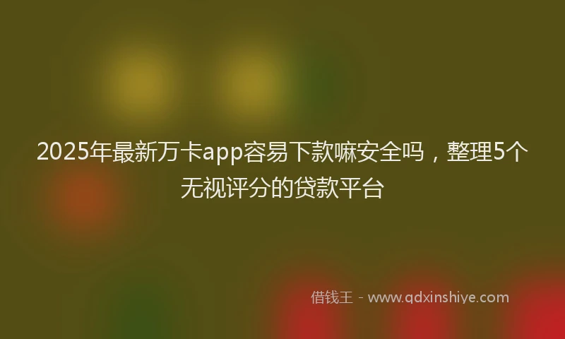2025年最新万卡app容易下款嘛安全吗，整理5个无视评分的贷款平台