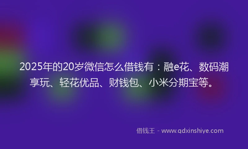 2025年的20岁微信怎么借钱有：融e花、数码潮享玩、轻花优品、财钱包、小米分期宝等。
