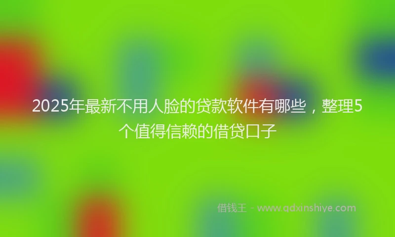 2025年最新不用人脸的贷款软件有哪些，整理5个值得信赖的借贷口子