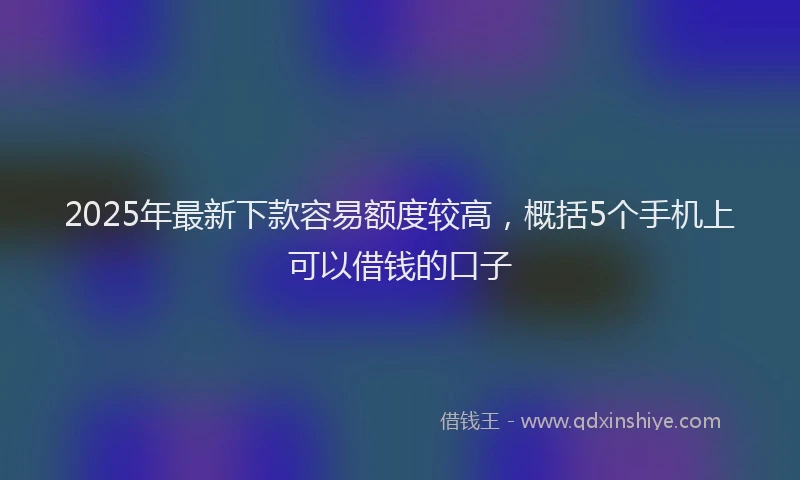2025年最新下款容易额度较高，概括5个手机上可以借钱的口子