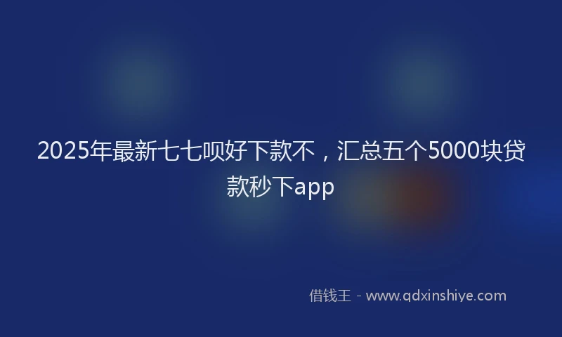 2025年最新七七呗好下款不，汇总五个5000块贷款秒下app