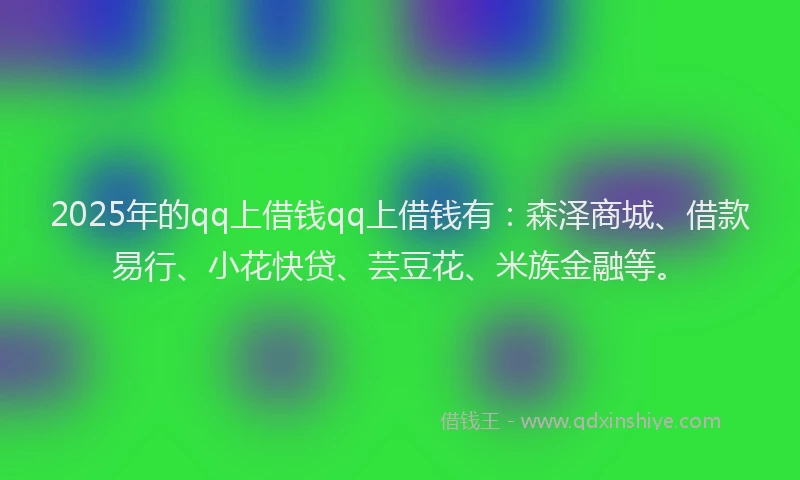 2025年的qq上借钱qq上借钱有：森泽商城、借款易行、小花快贷、芸豆花、米族金融等。