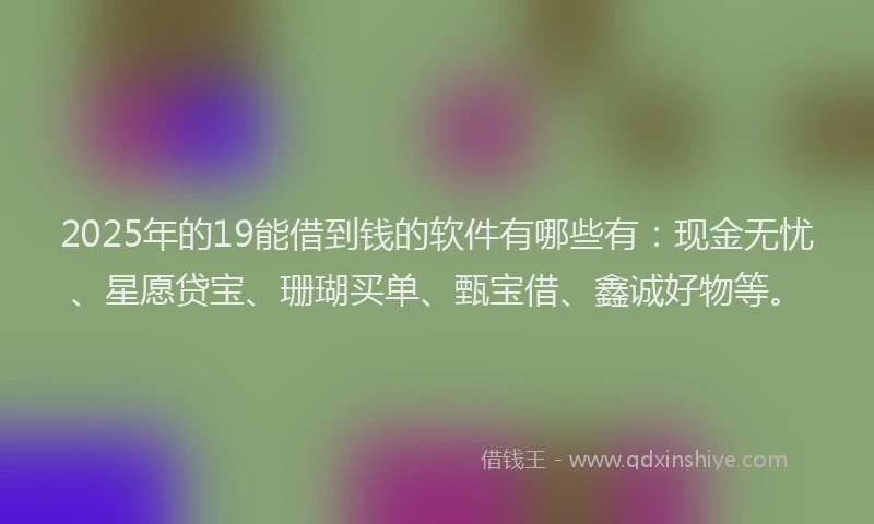 2025年的19能借到钱的软件有哪些有：现金无忧、星愿贷宝、珊瑚买单、甄宝借、鑫诚好物等。