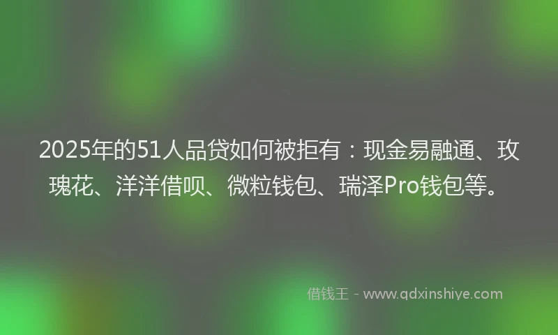 2025年的51人品贷如何被拒有：现金易融通、玫瑰花、洋洋借呗、微粒钱包、瑞泽Pro钱包等。