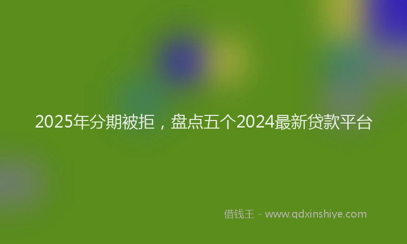 2025年分期被拒，盘点五个2024最新贷款平台