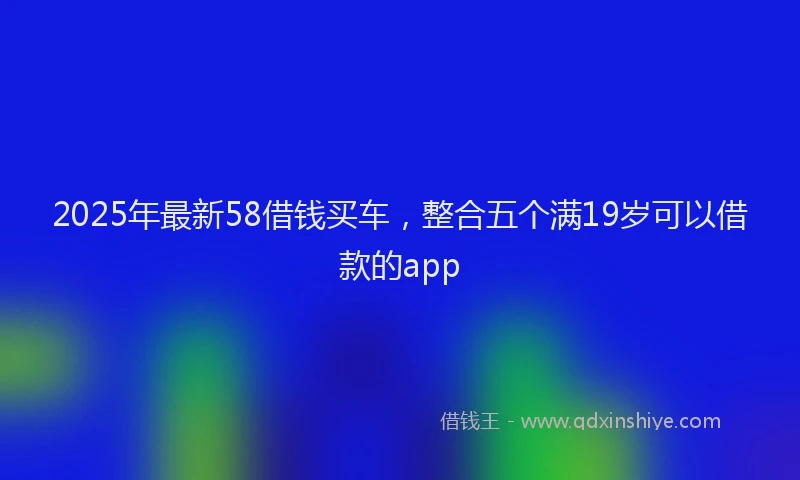 2025年最新58借钱买车，整合五个满19岁可以借款的app