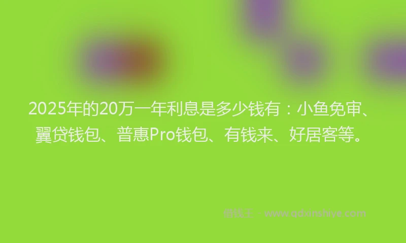 2025年的20万一年利息是多少钱有：小鱼免审、翼贷钱包、普惠Pro钱包、有钱来、好居客等。