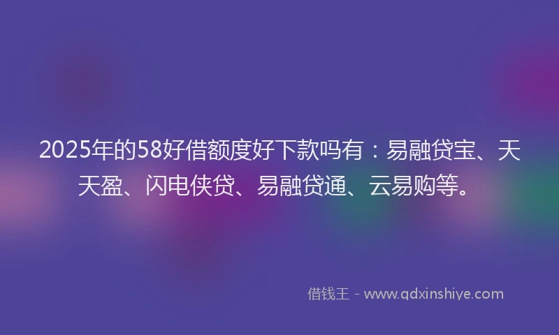 2025年的58好借额度好下款吗有：易融贷宝、天天盈、闪电侠贷、易融贷通、云易购等。