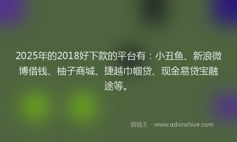2025年的2018好下款的平台有：小丑鱼、新浪微博借钱、柚子商城、捷越巾帼贷、现金易贷宝融途等。