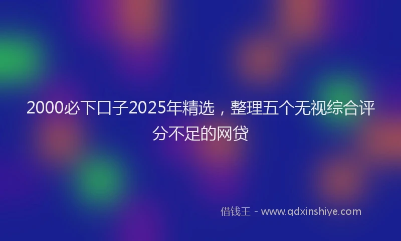 2000必下口子2025年精选，整理五个无视综合评分不足的网贷
