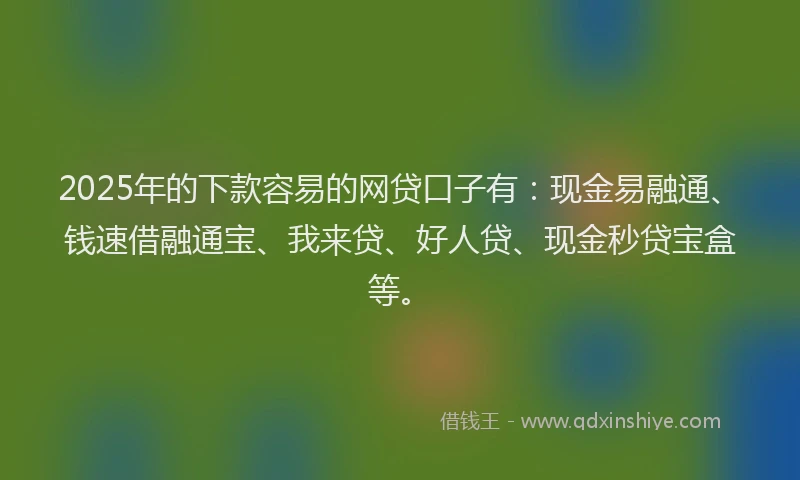 2025年的下款容易的网贷口子有：现金易融通、钱速借融通宝、我来贷、好人贷、现金秒贷宝盒等。
