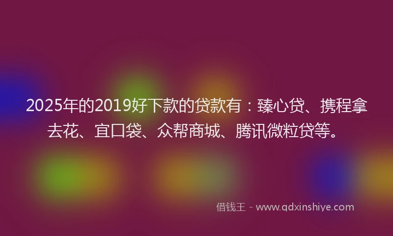 2025年的2019好下款的贷款有：臻心贷、携程拿去花、宜口袋、众帮商城、腾讯微粒贷等。