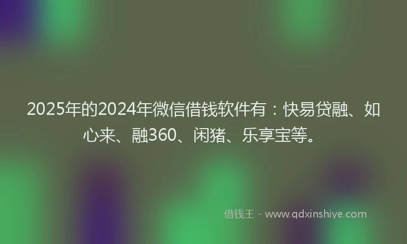 2025年的2024年微信借钱软件有：快易贷融、如心来、融360、闲猪、乐享宝等。
