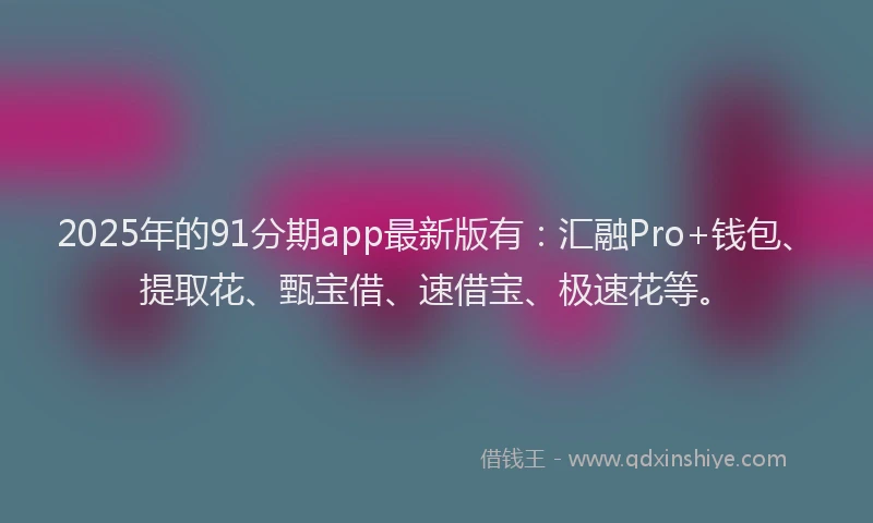 2025年的91分期app最新版有：汇融Pro+钱包、提取花、甄宝借、速借宝、极速花等。