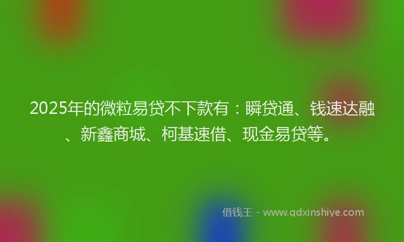 2025年的微粒易贷不下款有：瞬贷通、钱速达融、新鑫商城、柯基速借、现金易贷等。