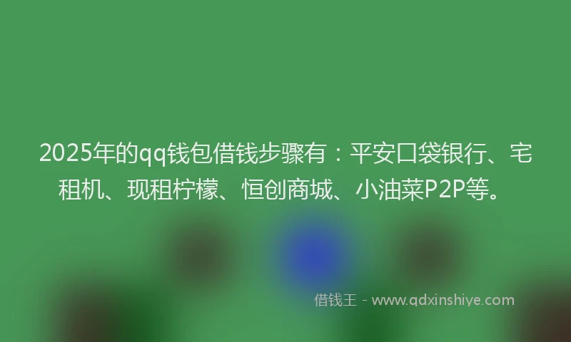 2025年的qq钱包借钱步骤有：平安口袋银行、宅租机、现租柠檬、恒创商城、小油菜P2P等。