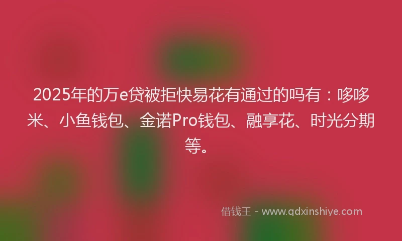2025年的万e贷被拒快易花有通过的吗有：哆哆米、小鱼钱包、金诺Pro钱包、融享花、时光分期等。