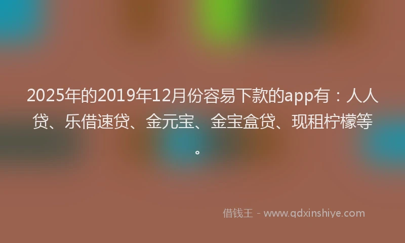 2025年的2019年12月份容易下款的app有：人人贷、乐借速贷、金元宝、金宝盒贷、现租柠檬等。