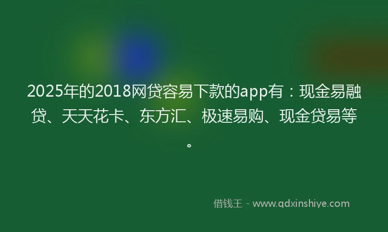 2025年的2018网贷容易下款的app有：现金易融贷、天天花卡、东方汇、极速易购、现金贷易等。