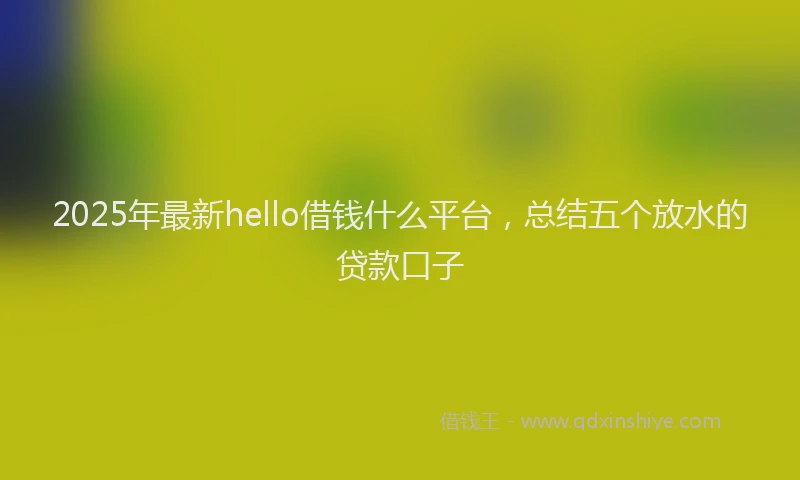 2025年最新hello借钱什么平台，总结五个放水的贷款口子