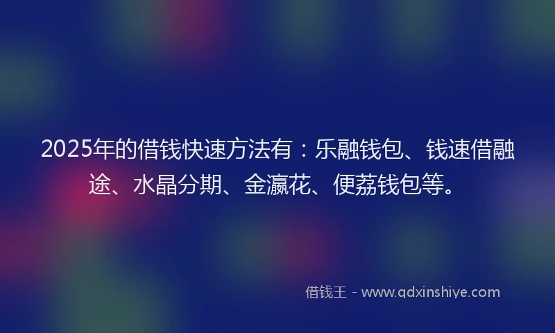 2025年的借钱快速方法有：乐融钱包、钱速借融途、水晶分期、金瀛花、便荔钱包等。