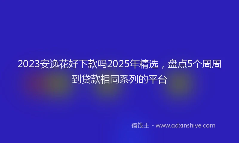 2023安逸花好下款吗2025年精选，盘点5个周周到贷款相同系列的平台